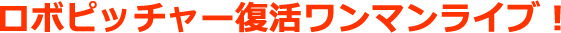 ロボピッチャー復活ワンマンライブ決定!とりあえず東京だけ日程発表。京都は、もうちょっと待ってね。